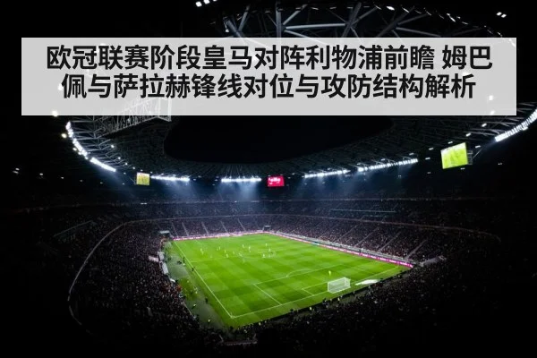 欧冠联赛阶段皇马对阵利物浦前瞻 姆巴佩与萨拉赫锋线对位与攻防结构解析