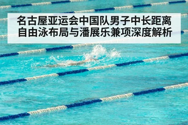 名古屋亚运会中国队男子中长距离自由泳布局与潘展乐兼项深度解析