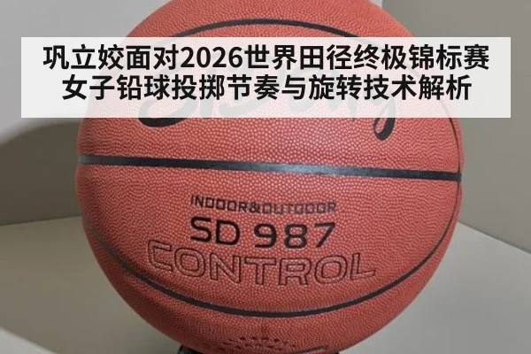 巩立姣面对2026世界田径终极锦标赛 女子铅球投掷节奏与旋转技术解析